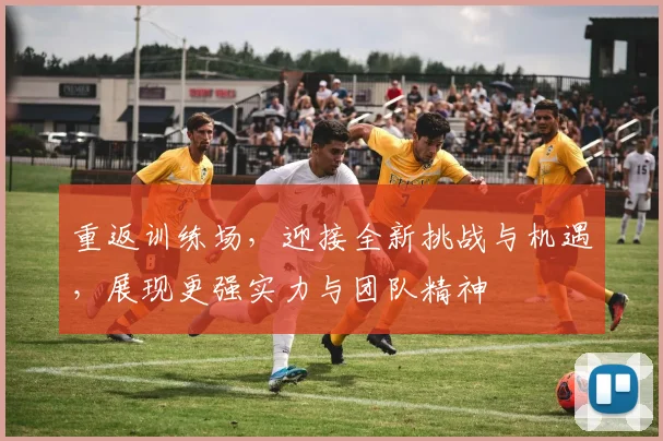 重返训练场，迎接全新挑战与机遇，展现更强实力与团队精神