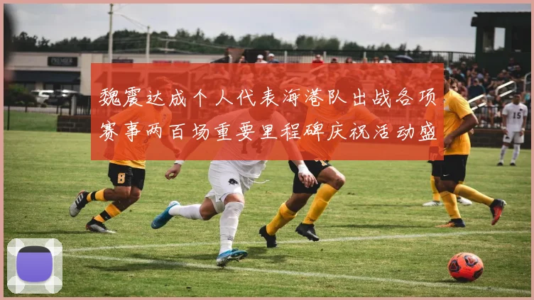 魏震达成个人代表海港队出战各项赛事两百场重要里程碑庆祝活动盛况回顾