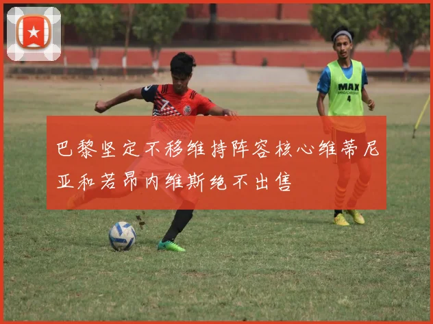 巴黎坚定不移维持阵容核心维蒂尼亚和若昂内维斯绝不出售
