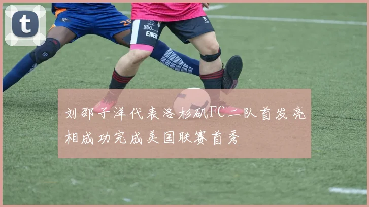 刘邵子洋代表洛杉矶FC二队首发亮相成功完成美国联赛首秀