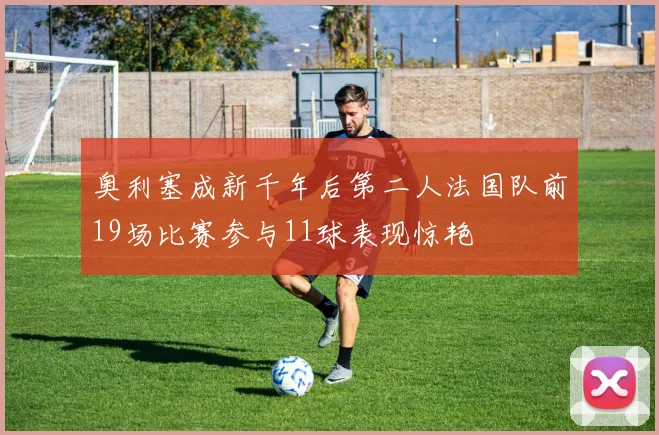 奥利塞成新千年后第二人法国队前19场比赛参与11球表现惊艳