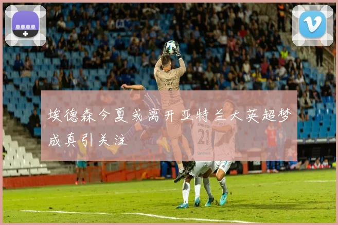 埃德森今夏或离开亚特兰大英超梦成真引关注