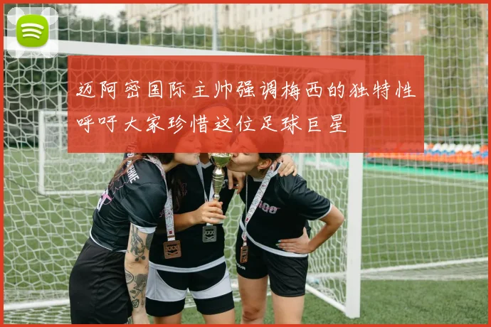 迈阿密国际主帅强调梅西的独特性呼吁大家珍惜这位足球巨星