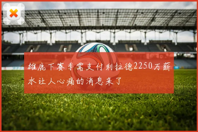 雄鹿下赛季需支付利拉德2250万薪水让人心痛的消息来了