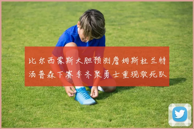 比尔西蒙斯大胆预测詹姆斯杜兰特汤普森下赛季齐聚勇士重现敢死队辉煌