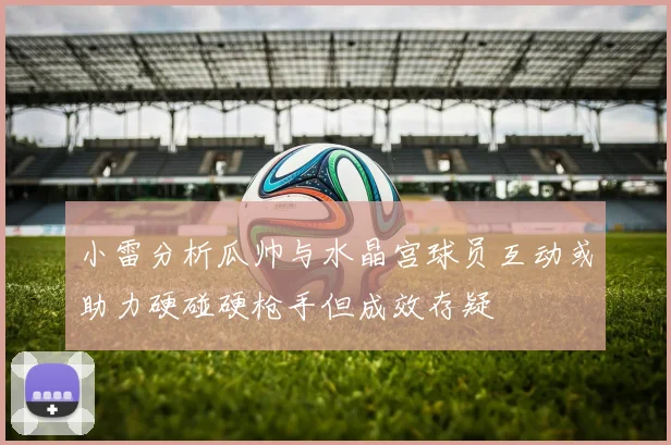 小雷分析瓜帅与水晶宫球员互动或助力硬碰硬枪手但成效存疑