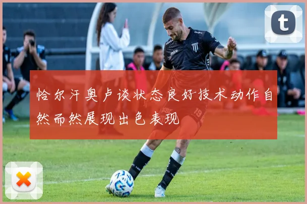恰尔汗奥卢谈状态良好技术动作自然而然展现出色表现