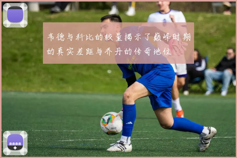 韦德与科比的较量揭示了巅峰时期的真实差距与乔丹的传奇地位