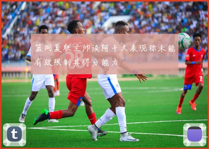 篮网夏联主帅谈阿卡夫表现称未能有效限制其得分能力