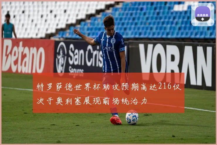 特罗萨德世界杯助攻预期高达216仅次于奥利塞展现前场统治力