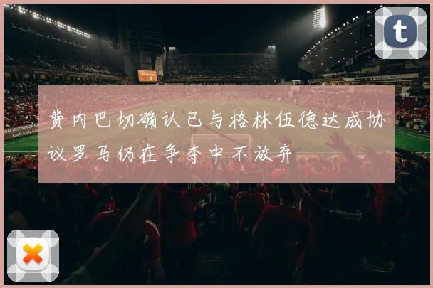 费内巴切确认已与格林伍德达成协议罗马仍在争夺中不放弃