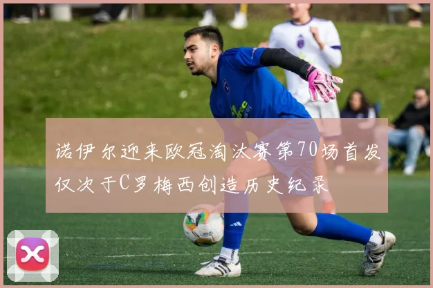 诺伊尔迎来欧冠淘汰赛第70场首发仅次于C罗梅西创造历史纪录