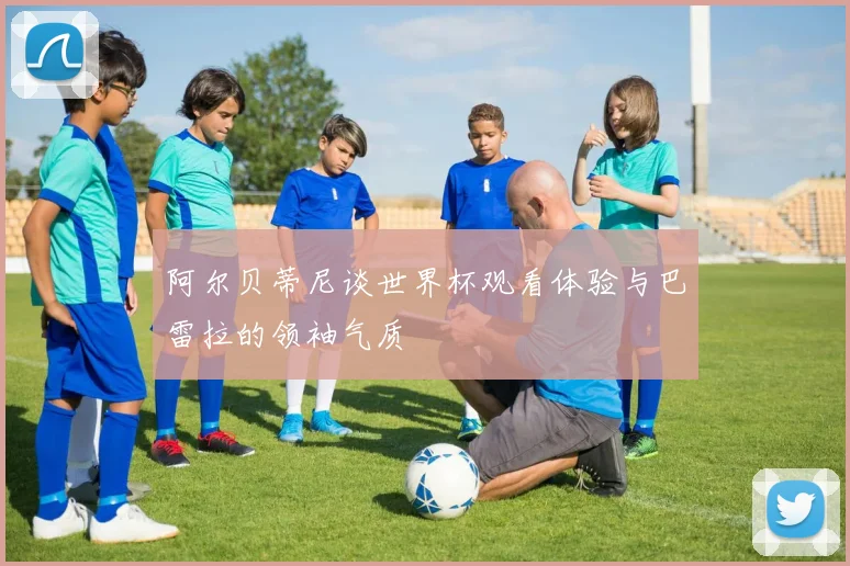 阿尔贝蒂尼谈世界杯观看体验与巴雷拉的领袖气质