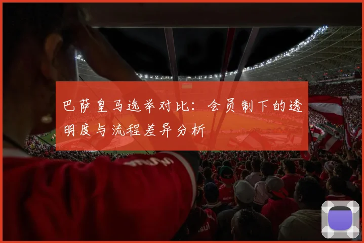 巴萨皇马选举对比：会员制下的透明度与流程差异分析