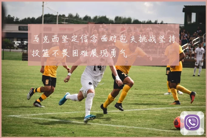 马克西坚定信念面对包夹挑战坚持投篮不畏困难展现勇气