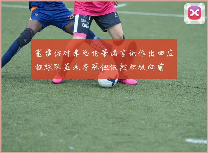 塞雷佐对弗洛伦蒂诺言论作出回应称球队虽未夺冠但依然积极向前