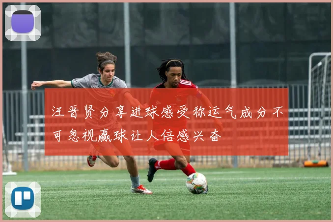 汪晋贤分享进球感受称运气成分不可忽视赢球让人倍感兴奋